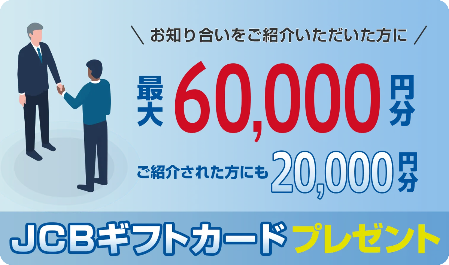 お知り合いをご紹介いただいた方に最大60,000円分 ご紹介された方にも20,000円分 JCBギフトカードプレゼント